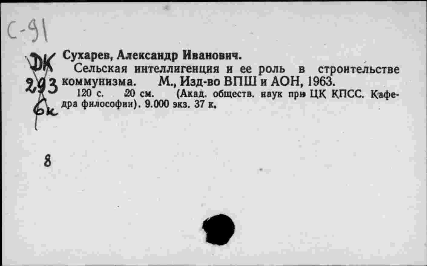 ﻿Сухарев, Александр Иванович.
Сельская интеллигенция и ее роль в строительстве ч Д 2 коммунизма. М.» Изд-во ВПШ и АОН, 1963.
120 с. 20 см. (Акад, обществ, наук пр» ЦК КПСС. Кафе-дра философии). 9.000 экз. 37 к.
8